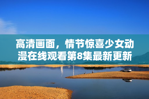 高清畫(huà)面，情節(jié)驚喜少女動(dòng)漫在線觀看第8集最新更新