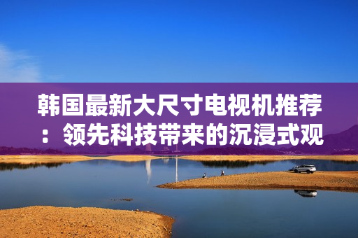 韓國(guó)最新大尺寸電視機(jī)推薦：領(lǐng)先科技帶來(lái)的沉浸式觀影體驗(yàn)
