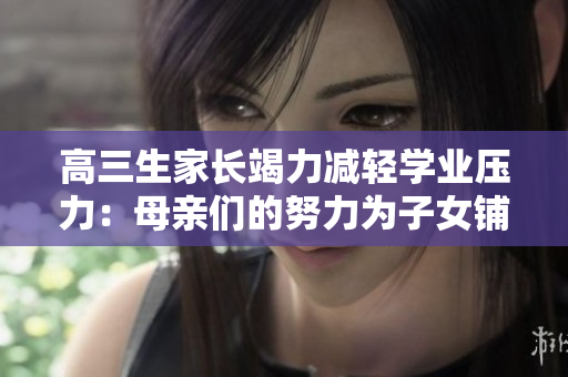 高三生家長(zhǎng)竭力減輕學(xué)業(yè)壓力：母親們的努力為子女鋪就更寬廣的道路