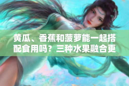 黃瓜、香蕉和菠蘿能一起搭配食用嗎？三種水果融合更健康！