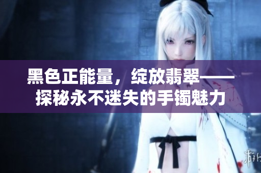 黑色正能量，綻放翡翠——探秘永不迷失的手鐲魅力