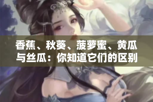香蕉、秋葵、菠蘿蜜、黃瓜與絲瓜：你知道它們的區(qū)別嗎？
