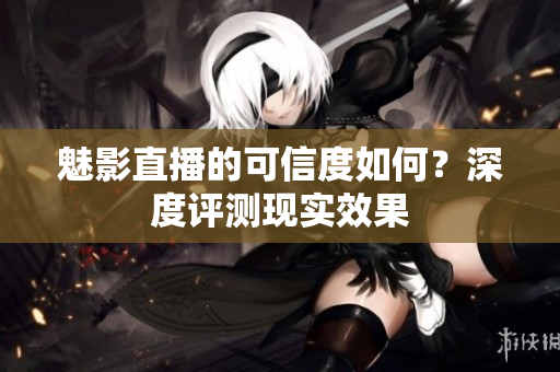 魅影直播的可信度如何？深度評(píng)測(cè)現(xiàn)實(shí)效果