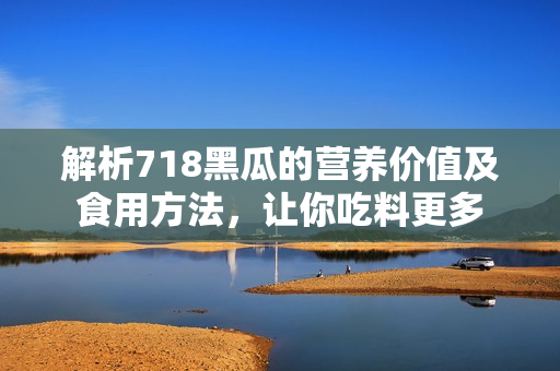 解析718黑瓜的營養(yǎng)價值及食用方法，讓你吃料更多