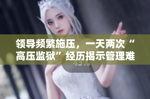 領(lǐng)導(dǎo)頻繁施壓，一天兩次“高壓監(jiān)獄”經(jīng)歷揭示管理難題