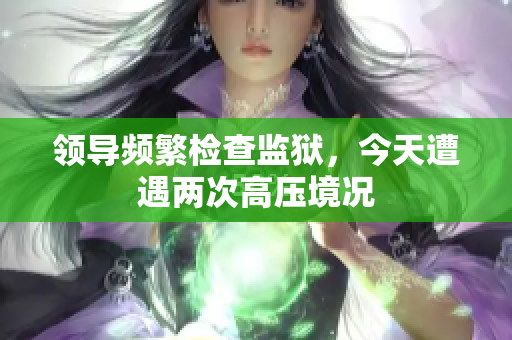 領(lǐng)導(dǎo)頻繁檢查監(jiān)獄，今天遭遇兩次高壓境況