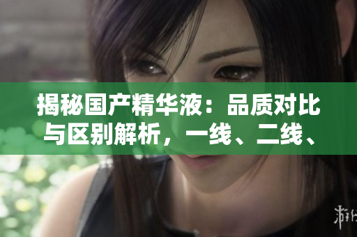揭秘國(guó)產(chǎn)精華液：品質(zhì)對(duì)比與區(qū)別解析，一線、二線、三線產(chǎn)品有何異同？