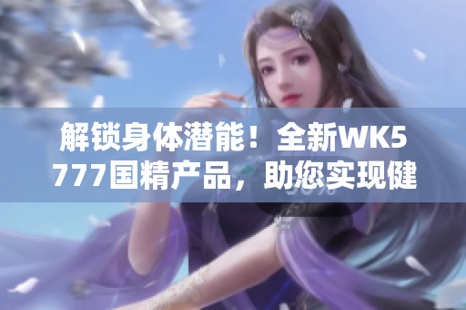 解鎖身體潛能！全新WK5777國(guó)精產(chǎn)品，助您實(shí)現(xiàn)健康目標(biāo)