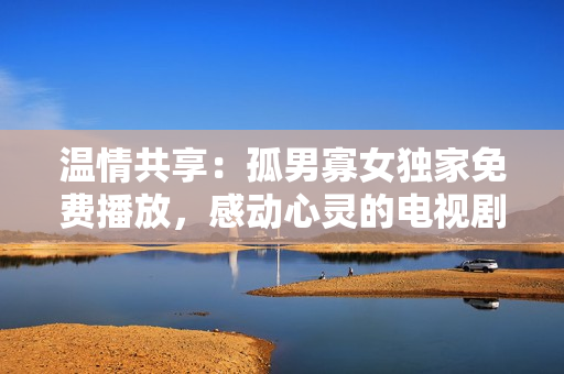 溫情共享：孤男寡女獨(dú)家免費(fèi)播放，感動(dòng)心靈的電視劇