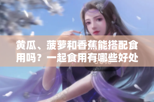 黃瓜、菠蘿和香蕉能搭配食用嗎？一起食用有哪些好處和注意事項(xiàng)？