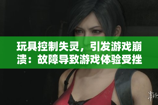 玩具控制失靈，引發(fā)游戲崩潰：故障導(dǎo)致游戲體驗(yàn)受挫