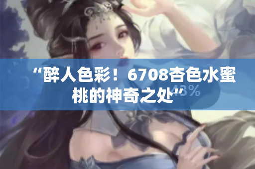 “醉人色彩！6708杏色水蜜桃的神奇之處”