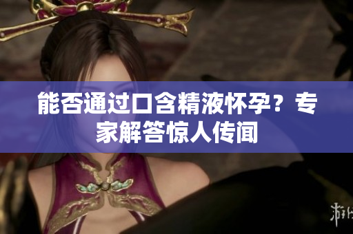 能否通過口含精液懷孕？專家解答驚人傳聞