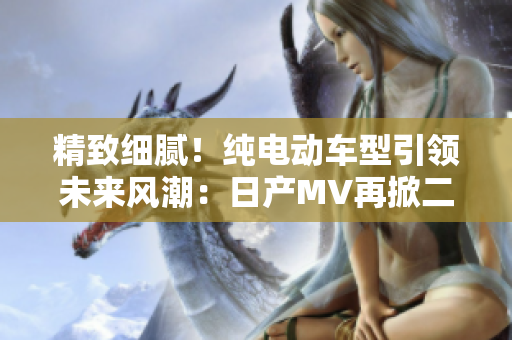 精致細(xì)膩！純電動(dòng)車(chē)型引領(lǐng)未來(lái)風(fēng)潮：日產(chǎn)MV再掀二三線市場(chǎng)熱潮