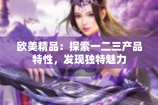 歐美精品：探索一二三產(chǎn)品特性，發(fā)現(xiàn)獨(dú)特魅力