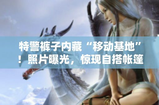 特警褲子內(nèi)藏“移動(dòng)基地”！照片曝光，驚現(xiàn)自搭帳篷場(chǎng)景
