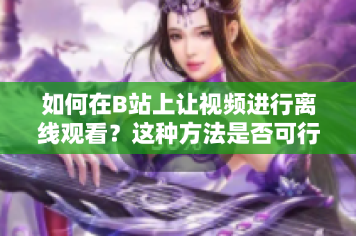 如何在B站上讓視頻進(jìn)行離線觀看？這種方法是否可行？