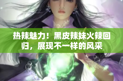 熱辣魅力！黑皮辣妹火辣回歸，展現(xiàn)不一樣的風(fēng)采