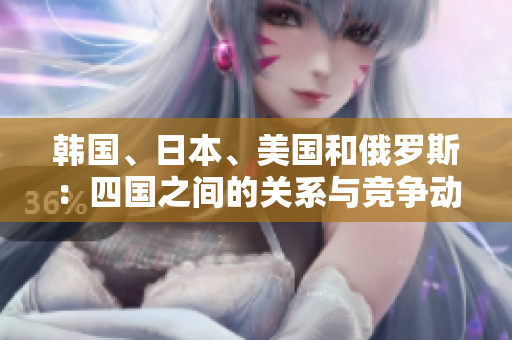 韓國(guó)、日本、美國(guó)和俄羅斯：四國(guó)之間的關(guān)系與競(jìng)爭(zhēng)動(dòng)態(tài)解析