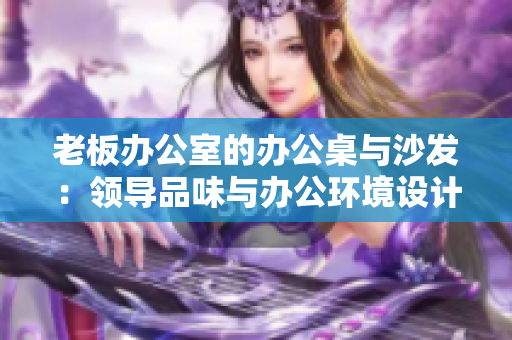老板辦公室的辦公桌與沙發(fā)：領(lǐng)導(dǎo)品味與辦公環(huán)境設(shè)計(jì)的完美結(jié)合
