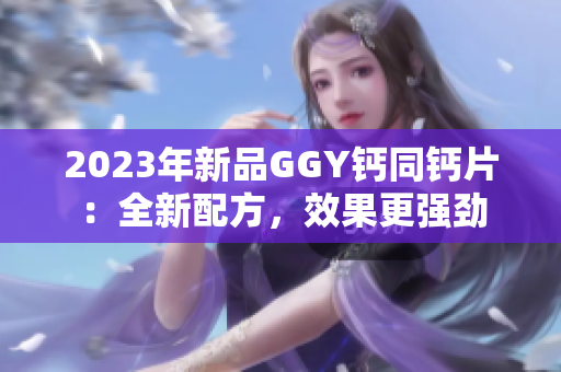 2023年新品GGY鈣同鈣片：全新配方，效果更強(qiáng)勁