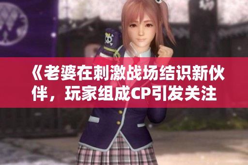 《老婆在刺激戰(zhàn)場結(jié)識新伙伴，玩家組成CP引發(fā)關(guān)注》