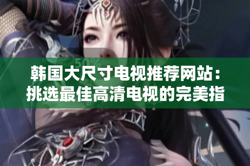 韓國大尺寸電視推薦網(wǎng)站：挑選最佳高清電視的完美指南