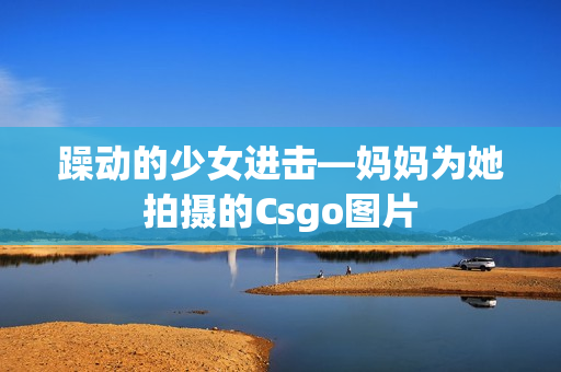 躁動的少女進(jìn)擊—媽媽為她拍攝的Csgo圖片