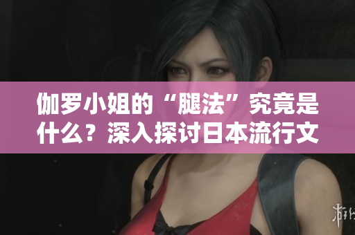 伽羅小姐的“腿法”究竟是什么？深入探討日本流行文化中的獨(dú)特現(xiàn)象