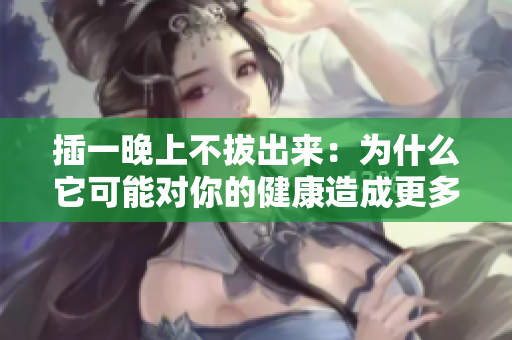 插一晚上不拔出來：為什么它可能對你的健康造成更多傷害？