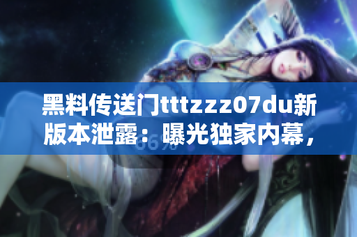 黑料傳送門tttzzz07du新版本泄露：曝光獨家內(nèi)幕，全面揭露行業(yè)內(nèi)黑幕