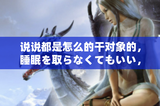 說說都是怎么的干對象的，睡眠を取らなくてもいい，睡覺抓著小雞一晚上會怎樣，睡過年紀最大的多少歲六十多，水潤緊致銷魂低吟古代，水潤緊致銷魂低吟1115