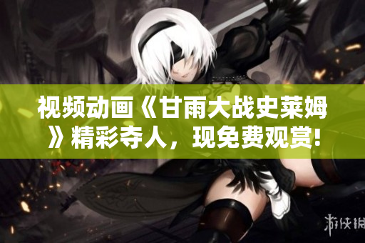 視頻動畫《甘雨大戰(zhàn)史萊姆》精彩奪人，現(xiàn)免費觀賞!