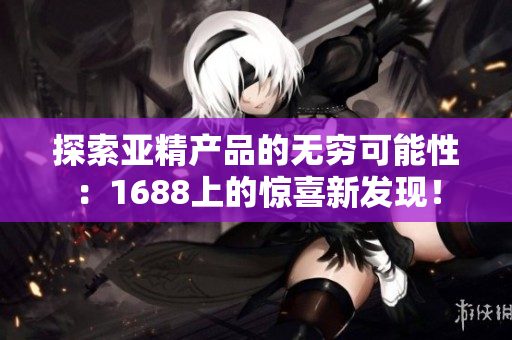 探索亞精產(chǎn)品的無窮可能性：1688上的驚喜新發(fā)現(xiàn)！