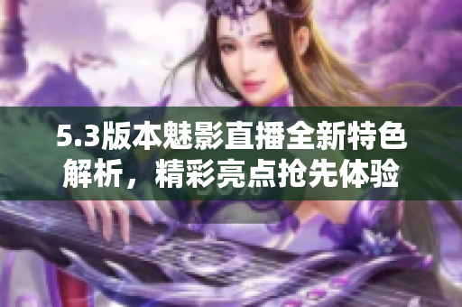 5.3版本魅影直播全新特色解析，精彩亮點(diǎn)搶先體驗(yàn)