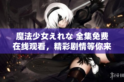 魔法少女えれな 全集免費在線觀看，精彩劇情等你來解鎖