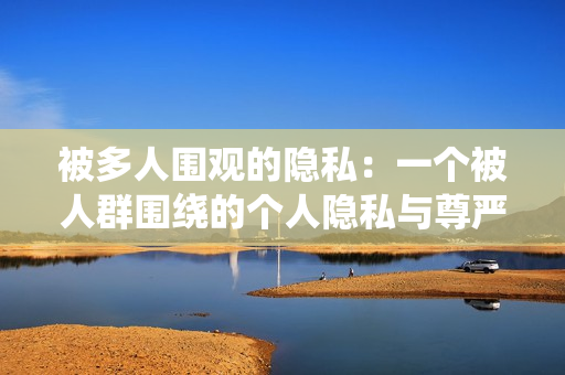 被多人圍觀的隱私：一個被人群圍繞的個人隱私與尊嚴