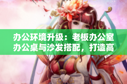 辦公環(huán)境升級(jí)：老板辦公室辦公桌與沙發(fā)搭配，打造高效舒適工作空間