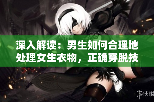 深入解讀：男生如何合理地處理女生衣物，正確穿脫技巧與注意事項(xiàng)