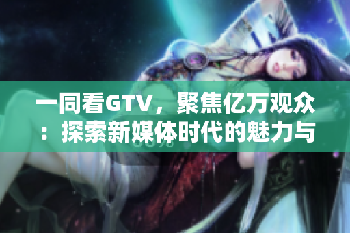 一同看GTV，聚焦億萬觀眾：探索新媒體時代的魅力與挑戰(zhàn)