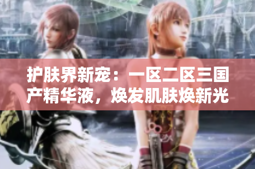 護膚界新寵：一區(qū)二區(qū)三國產精華液，煥發(fā)肌膚煥新光彩！