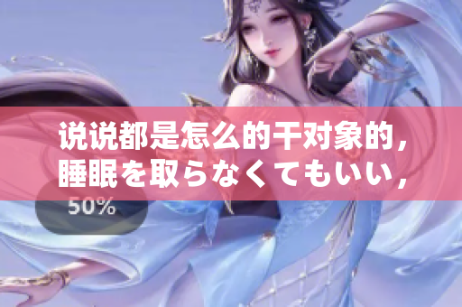 說說都是怎么的干對象的，睡眠を取らなくてもいい，睡覺抓著小雞一晚上會怎樣，睡過年紀(jì)最大的多少歲六十多，水潤緊致銷魂低吟古代，水潤緊致銷魂低吟89