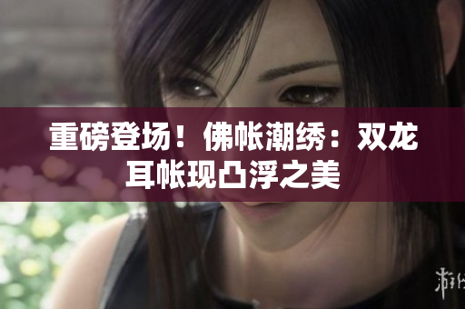重磅登場！佛帳潮繡：雙龍耳帳現(xiàn)凸浮之美
