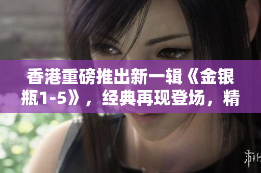 香港重磅推出新一輯《金銀瓶1-5》，經(jīng)典再現(xiàn)登場(chǎng)，精彩續(xù)寫！