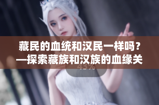 藏民的血統(tǒng)和漢民一樣嗎？—探索藏族和漢族的血緣關系