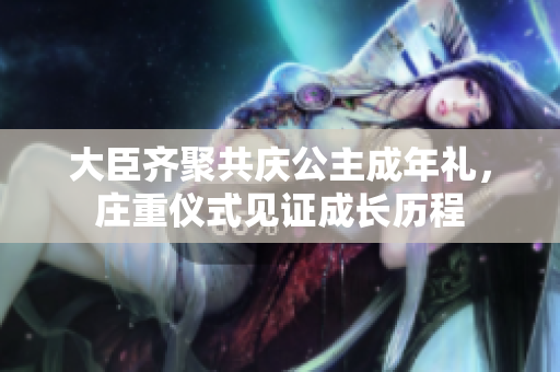 大臣齊聚共慶公主成年禮，莊重儀式見(jiàn)證成長(zhǎng)歷程