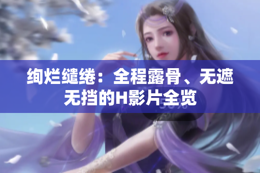 絢爛繾綣：全程露骨、無(wú)遮無(wú)擋的H影片全覽