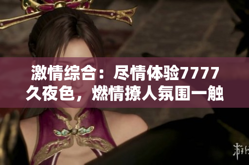 激情綜合：盡情體驗(yàn)7777久夜色，燃情撩人氛圍一觸即發(fā)！
