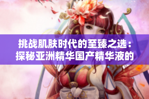 挑戰(zhàn)肌膚時(shí)代的至臻之選：探秘亞洲精華國(guó)產(chǎn)精華液的護(hù)膚奇跡