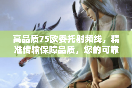高品質(zhì)75歐委托射頻線，精準(zhǔn)傳輸保障品質(zhì)，您的可靠選擇